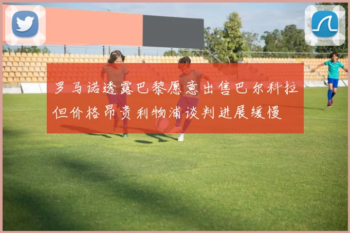 罗马诺透露巴黎愿意出售巴尔科拉但价格昂贵利物浦谈判进展缓慢