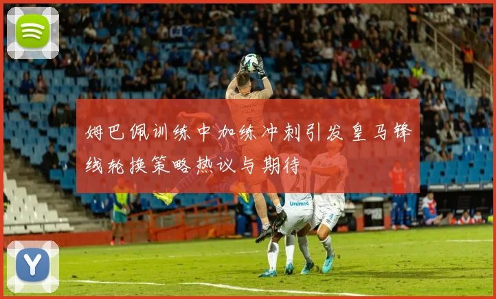 姆巴佩训练中加练冲刺引发皇马锋线轮换策略热议与期待