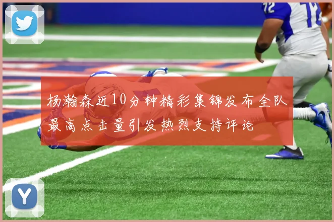 杨瀚森近10分钟精彩集锦发布全队最高点击量引发热烈支持评论