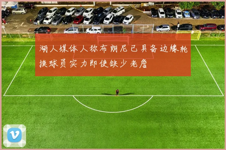湖人媒体人称布朗尼已具备边缘轮换球员实力即使缺少老詹