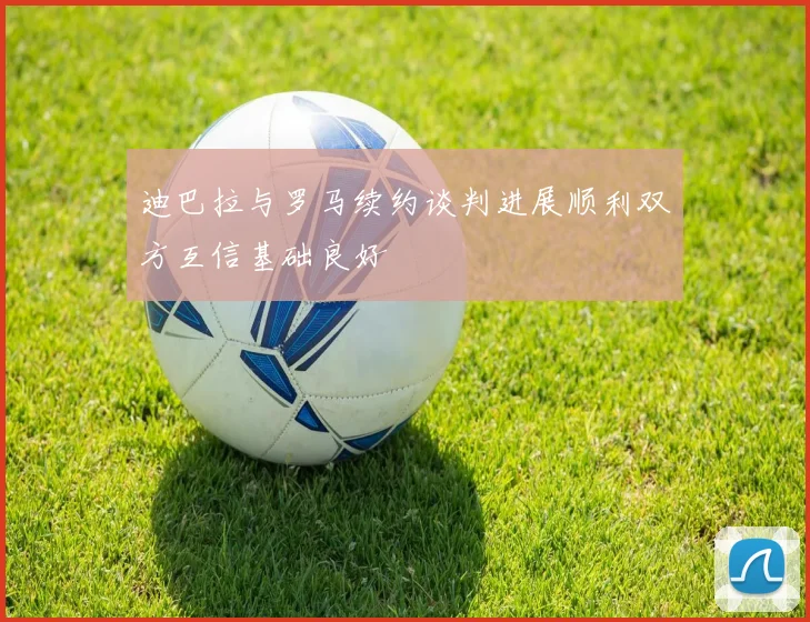 迪巴拉与罗马续约谈判进展顺利双方互信基础良好