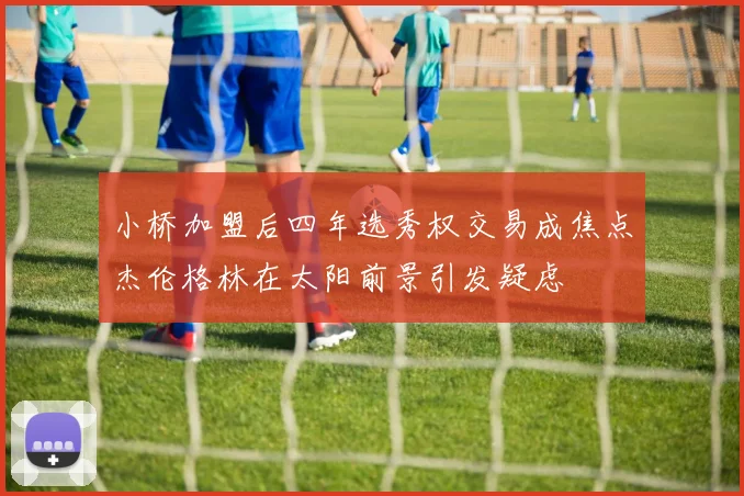 小桥加盟后四年选秀权交易成焦点杰伦格林在太阳前景引发疑虑