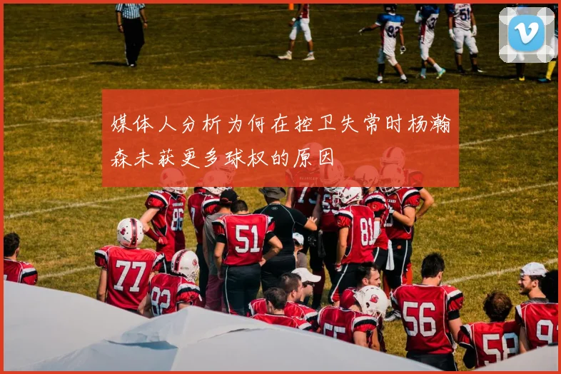 媒体人分析为何在控卫失常时杨瀚森未获更多球权的原因