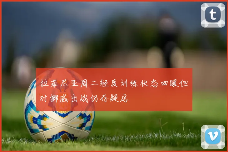 拉菲尼亚周二轻度训练状态回暖但对挪威出战仍存疑虑