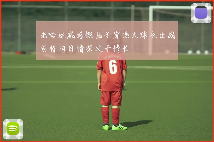 老哈达威感慨儿子穿热火球衣出战或将泪目情深父子情长