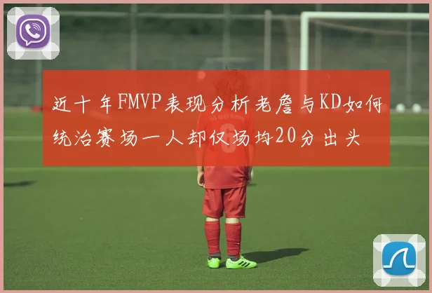 近十年FMVP表现分析老詹与KD如何统治赛场一人却仅场均20分出头