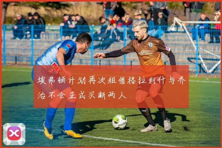 埃弗顿计划再次租借格拉利什与乔治不会正式买断两人