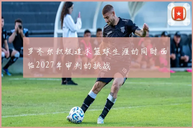 罗齐尔积极追求篮球生涯的同时面临2027年审判的挑战