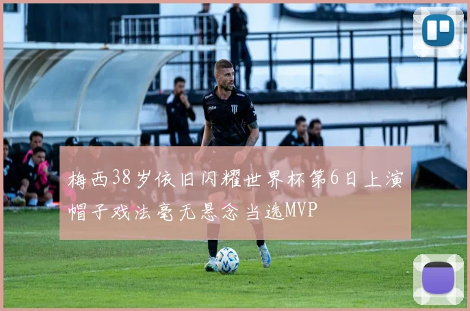 梅西38岁依旧闪耀世界杯第6日上演帽子戏法毫无悬念当选MVP