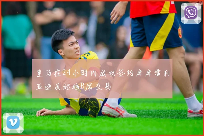 皇马在24小时内成功签约库库雷利亚速度超越B席交易